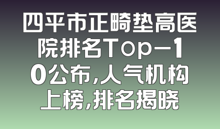 四平市正畸垫高医院排名Top_10公布，人气机构上榜，排名揭晓