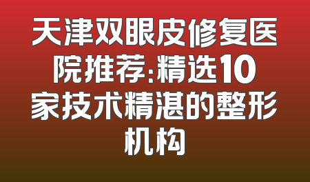 天津双眼皮修复医院推荐：精选10家技术精湛的整形机构