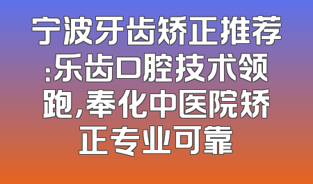 宁波牙齿矫正推荐：乐齿口腔技术领跑，奉化中医院矫正专业可靠