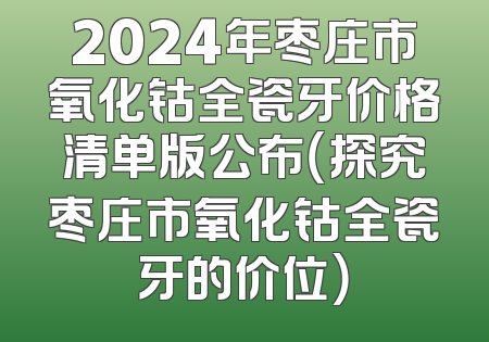 2024年枣庄市氧化钴全瓷牙价格清单版公布（探究枣庄市氧化钴全瓷牙的价位）