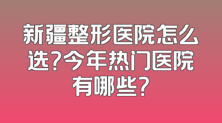 新疆整形医院怎么选？今年热门医院有哪些？