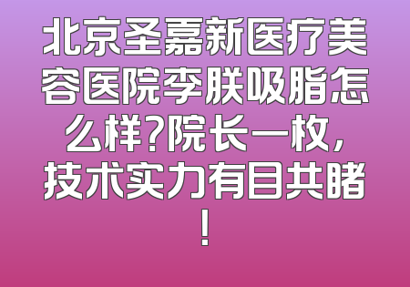北京圣嘉新医疗美容医院李朕吸脂怎么样？院长一枚，技术实力有目共睹！