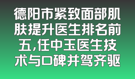德阳市紧致面部肌肤提升医生排名前五，任中玉医生技术与口碑并驾齐驱