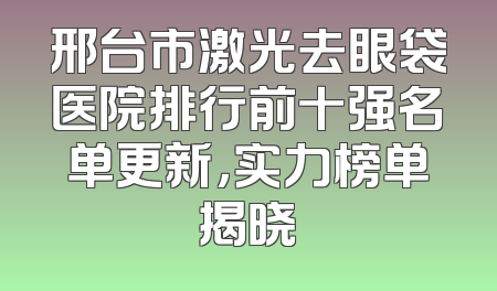 邢台市激光去眼袋医院排行前十强名单更新，实力榜单揭晓