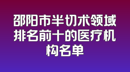 邵阳市半切术领域排名前十的医疗机构名单