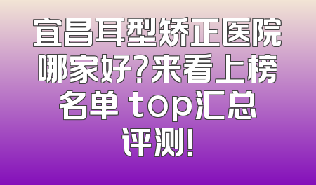宜昌耳型矫正医院哪家好？来看上榜名单 top汇总评测！