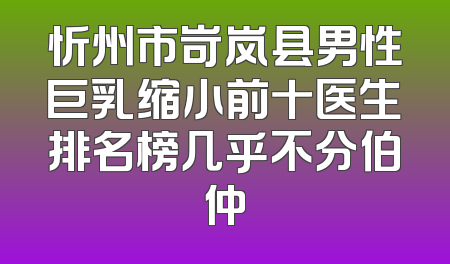 忻州市岢岚县男性巨乳缩小前十医生排名榜几乎不分伯仲