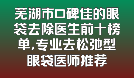 芜湖市口碑佳的眼袋去除医生前十榜单，专业去松弛型眼袋医师推荐