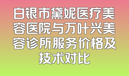 白银市黛妮医疗美容医院与万叶兴美容诊所服务价格及技术对比