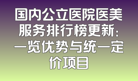 国内公立医院医美服务排行榜更新：一览优势与统一定价项目