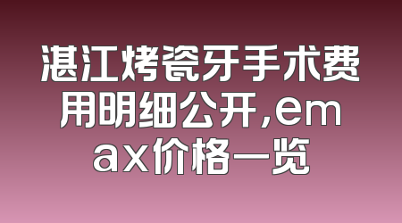 湛江烤瓷牙手术费用明细公开，emax价格一览