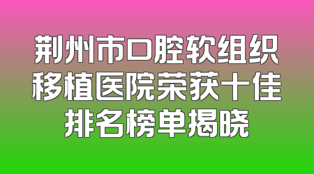 荆州市口腔软组织移植医院荣获十佳排名榜单揭晓