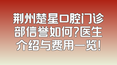 荆州楚星口腔门诊部信誉如何？医生介绍与费用一览！