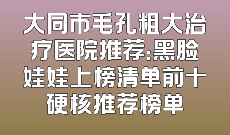 大同市毛孔粗大治疗医院推荐：黑脸娃娃上榜清单前十硬核推荐榜单