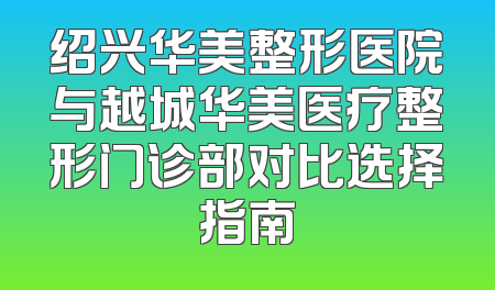 绍兴华美整形医院与越城华美医疗整形门诊部对比选择指南