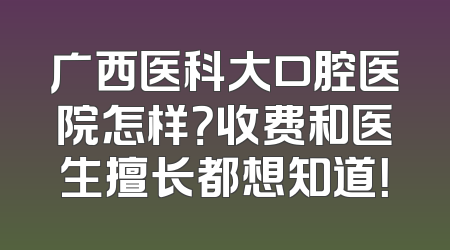 广西医科大口腔医院怎样？收费和医生擅长都想知道！