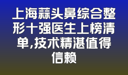 上海蒜头鼻综合整形十强医生上榜清单，技术精湛值得信赖