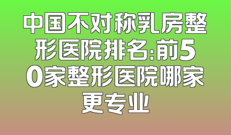 中国不对称乳房整形医院排名：前50家整形医院哪家更专业