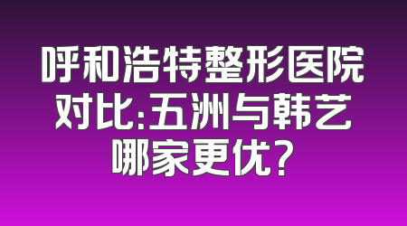呼和浩特整形医院对比：五洲与韩艺哪家更优？