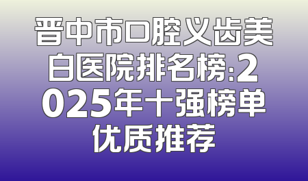 晋中市口腔义齿美白医院排名榜：2025年十强榜单优质推荐