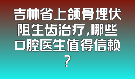 吉林省上颌骨埋伏阻生齿治疗，哪些口腔医生值得信赖？