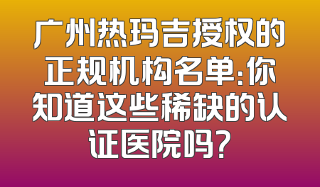 广州热玛吉授权的正规机构名单：你知道这些稀缺的认证医院吗？