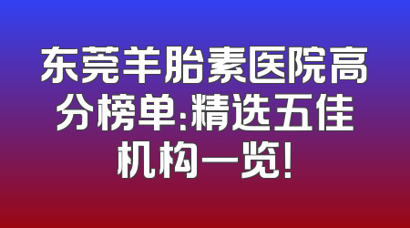 东莞羊胎素医院高分榜单：精选五佳机构一览！
