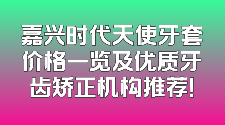 嘉兴时代天使牙套价格一览及优质牙齿矫正机构推荐！