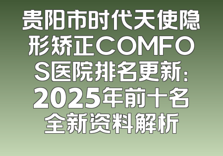 贵阳市时代天使隐形矫正COMFOS医院排名更新：2025年前十名全新资料解析