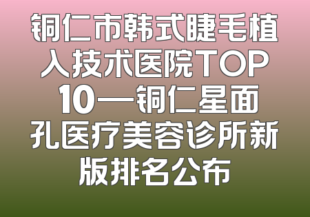 铜仁市韩式睫毛植入技术医院TOP 10—铜仁星面孔医疗美容诊所新版排名公布