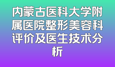 内蒙古医科大学附属医院整形美容科评价及医生技术分析