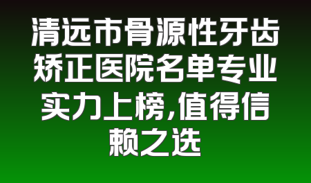 清远市骨源性牙齿矫正医院名单专业实力上榜，值得信赖之选