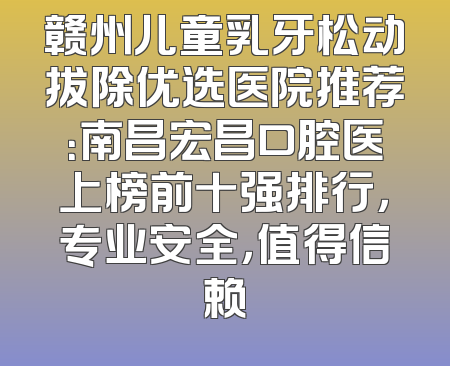 赣州儿童乳牙松动拔除优选医院推荐：南昌宏昌口腔医上榜前十强排行，专业安全，值得信赖