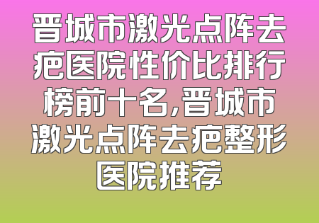 晋城市激光点阵去疤医院性价比排行榜前十名，晋城市激光点阵去疤整形医院推荐