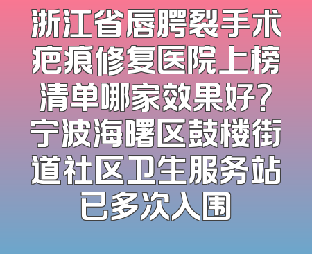 浙江省唇腭裂手术疤痕修复医院上榜清单哪家效果好？宁波海曙区鼓楼街道社区卫生服务站已多次入围