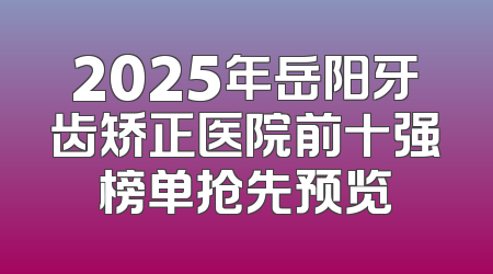 2025年岳阳牙齿矫正医院前十强榜单抢先预览