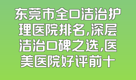 东莞市全口洁治护理医院排名，深层洁治口碑之选，医美医院好评前十
