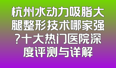 杭州水动力吸脂大腿整形技术哪家强？十大热门医院深度评测与详解