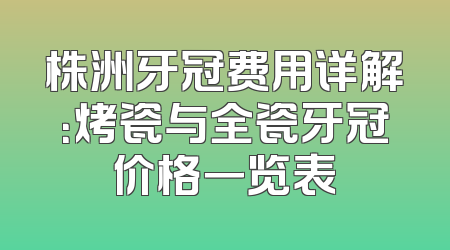 株洲牙冠费用详解：烤瓷与全瓷牙冠价格一览表