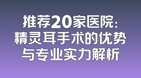 推荐20家医院：精灵耳手术的优势与专业实力解析