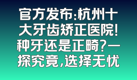 官方发布：杭州十大牙齿矫正医院！种牙还是正畸？一探究竟，选择无忧