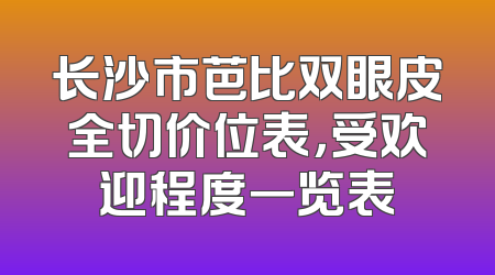 长沙市芭比双眼皮全切价位表，受欢迎程度一览表