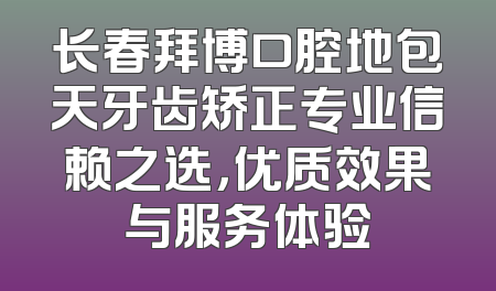长春拜博口腔地包天牙齿矫正专业信赖之选，优质效果与服务体验