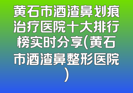 黄石市酒渣鼻划痕治疗医院十大排行榜实时分享（黄石市酒渣鼻整形医院）