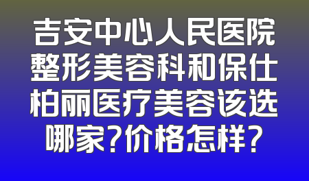 吉安中心人民医院整形美容科和保仕柏丽医疗美容该选哪家？价格怎样？