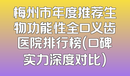 梅州市年度推荐生物功能性全口义齿医院排行榜（口碑实力深度对比）