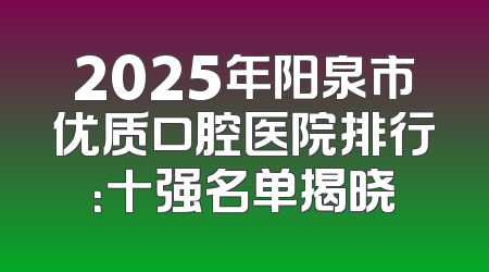 2025年阳泉市优质口腔医院排行：十强名单揭晓