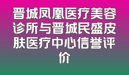 晋城凤凰医疗美容诊所与晋城民盛皮肤医疗中心信誉评价