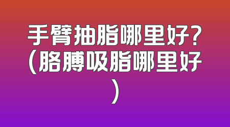 手臂抽脂哪里好？(胳膊吸脂哪里好)