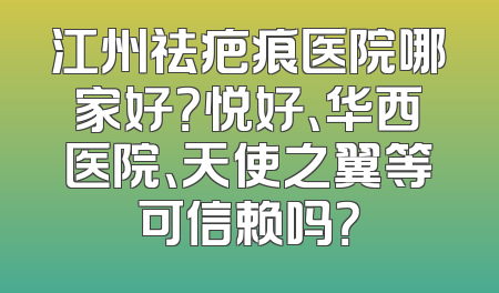江州祛疤痕医院哪家好？悦好、华西医院、天使之翼等可信赖吗？